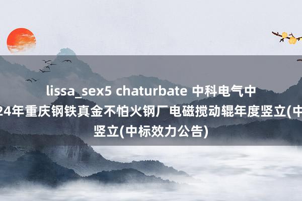 lissa_sex5 chaturbate 中科电气中标效力：2024年重庆钢铁真金不怕火钢厂电磁搅动辊年度竖立(中标效力公告)