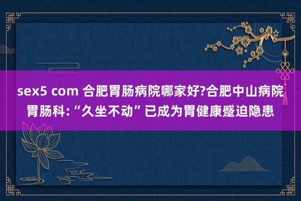 sex5 com 合肥胃肠病院哪家好?合肥中山病院胃肠科:“久坐不动”已成为胃健康蹙迫隐患