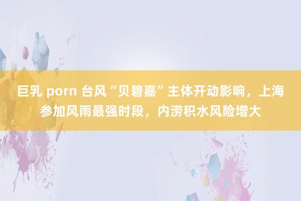 巨乳 porn 台风“贝碧嘉”主体开动影响，上海参加风雨最强时段，内涝积水风险增大