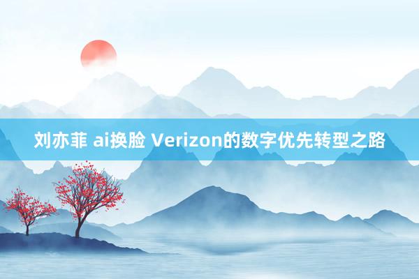 刘亦菲 ai换脸 Verizon的数字优先转型之路