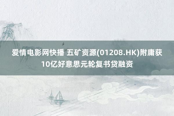 爱情电影网快播 五矿资源(01208.HK)附庸获10亿好意思元轮复书贷融资