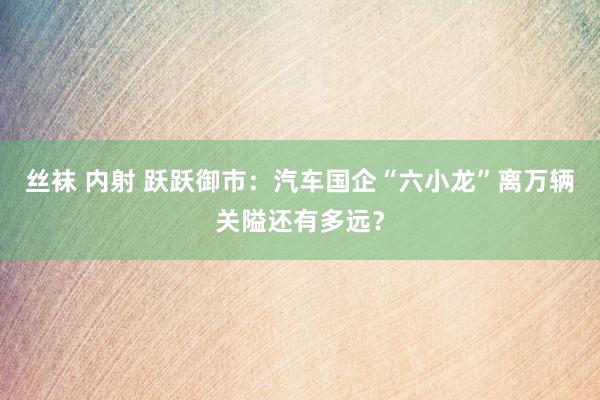 丝袜 内射 跃跃御市：汽车国企“六小龙”离万辆关隘还有多远？