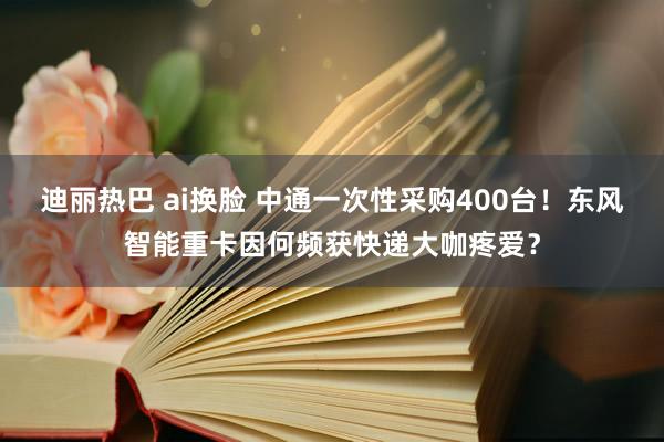 迪丽热巴 ai换脸 中通一次性采购400台！东风智能重卡因何频获快递大咖疼爱？