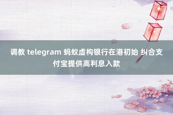 调教 telegram 蚂蚁虚构银行在港初始 纠合支付宝提供高利息入款