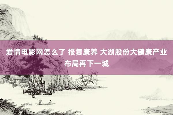 爱情电影网怎么了 报复康养 大湖股份大健康产业布局再下一城