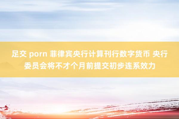足交 porn 菲律宾央行计算刊行数字货币 央行委员会将不才个月前提交初步连系效力