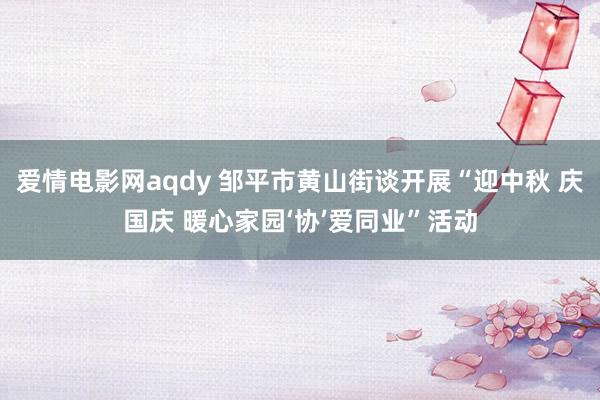 爱情电影网aqdy 邹平市黄山街谈开展“迎中秋 庆国庆 暖心家园‘协’爱同业”活动