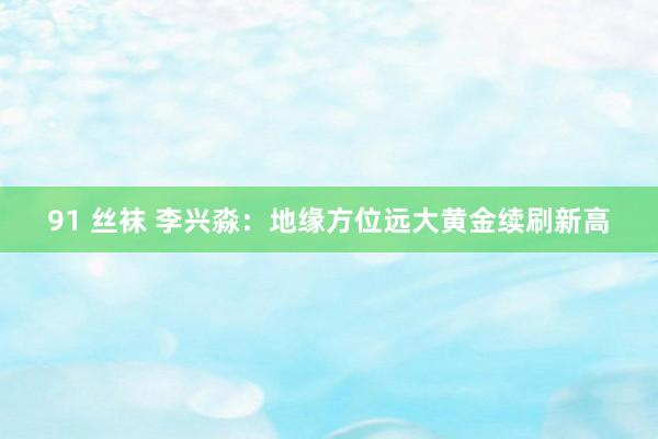 91 丝袜 李兴淼：地缘方位远大黄金续刷新高