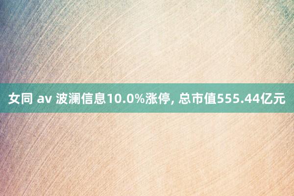 女同 av 波澜信息10.0%涨停， 总市值555.44亿元