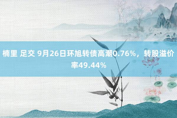 楠里 足交 9月26日环旭转债高潮0.76%，转股溢价率49.44%