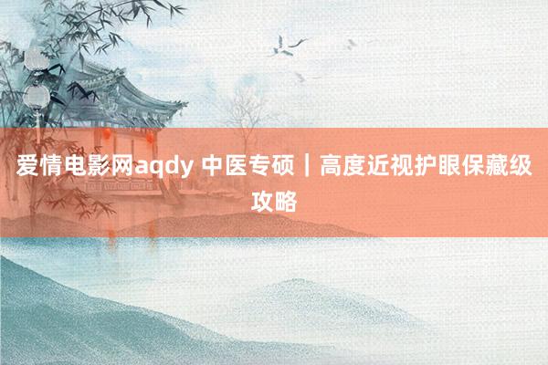 爱情电影网aqdy 中医专硕|高度近视护眼保藏级攻略