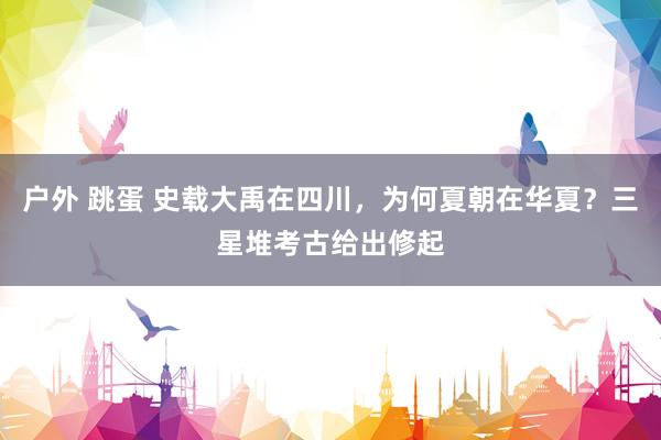 户外 跳蛋 史载大禹在四川，为何夏朝在华夏？三星堆考古给出修起