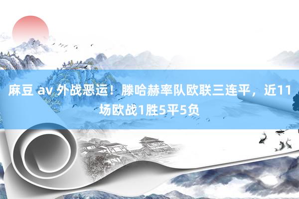 麻豆 av 外战恶运！滕哈赫率队欧联三连平，近11场欧战1胜5平5负