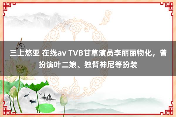 三上悠亚 在线av TVB甘草演员李丽丽物化，曾扮演叶二娘、独臂神尼等扮装