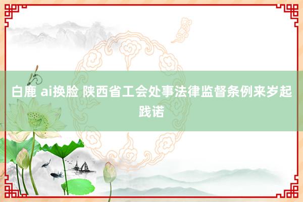白鹿 ai换脸 陕西省工会处事法律监督条例来岁起践诺