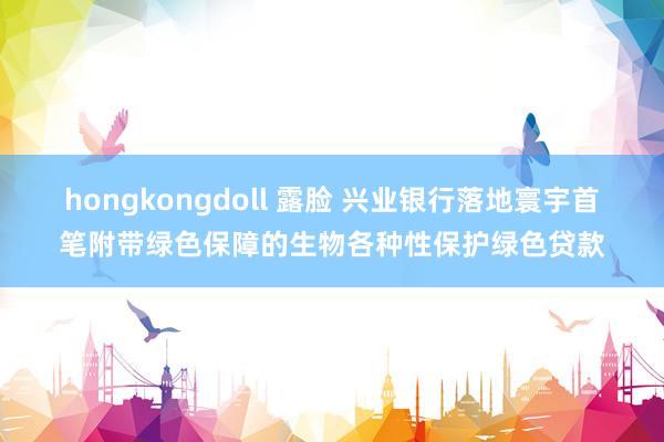 hongkongdoll 露脸 兴业银行落地寰宇首笔附带绿色保障的生物各种性保护绿色贷款
