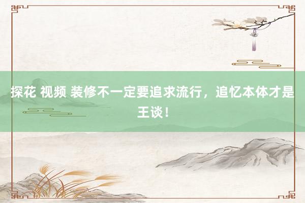 探花 视频 装修不一定要追求流行，追忆本体才是王谈！
