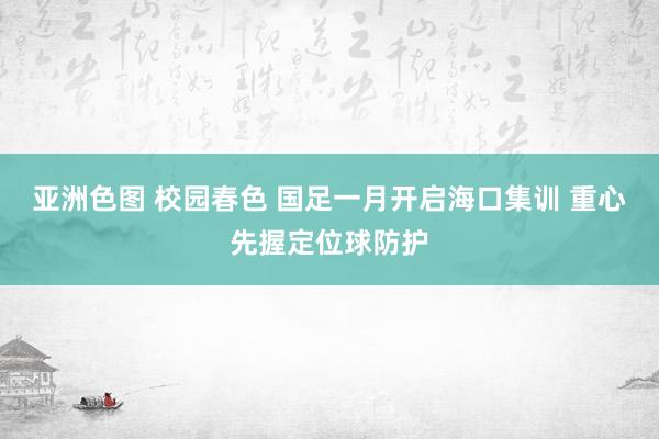 亚洲色图 校园春色 国足一月开启海口集训 重心先握定位球防护