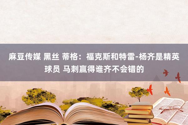 麻豆传媒 黑丝 蒂格：福克斯和特雷-杨齐是精英球员 马刺赢得谁齐不会错的