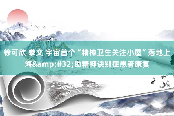 徐可欣 拳交 宇宙首个“精神卫生关注小屋”落地上海&#32;助精神诀别症患者康复