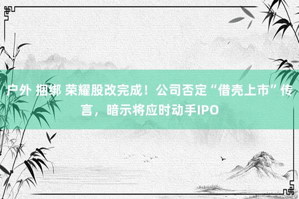 户外 捆绑 荣耀股改完成！公司否定“借壳上市”传言，暗示将应时动手IPO