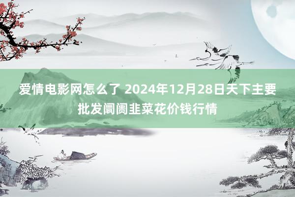 爱情电影网怎么了 2024年12月28日天下主要批发阛阓韭菜花价钱行情