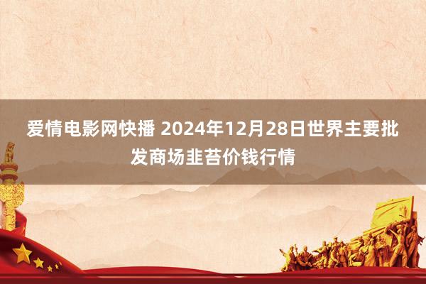 爱情电影网快播 2024年12月28日世界主要批发商场韭苔价钱行情