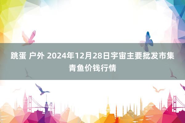 跳蛋 户外 2024年12月28日宇宙主要批发市集青鱼价钱行情