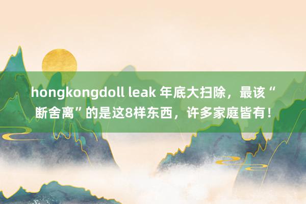 hongkongdoll leak 年底大扫除，最该“断舍离”的是这8样东西，许多家庭皆有！