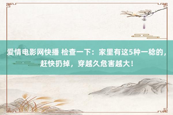 爱情电影网快播 检查一下：家里有这5种一稔的，赶快扔掉，穿越久危害越大！
