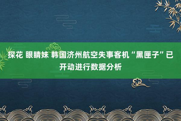 探花 眼睛妹 韩国济州航空失事客机“黑匣子”已开动进行数据分析