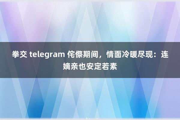 拳交 telegram 侘傺期间，情面冷暖尽现：连嫡亲也安定若素