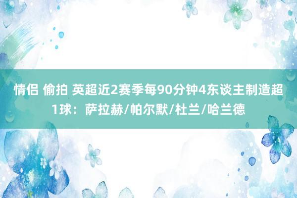 情侣 偷拍 英超近2赛季每90分钟4东谈主制造超1球：萨拉赫/帕尔默/杜兰/哈兰德