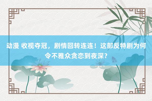 动漫 收视夺冠，剧情回转连连！这部反特剧为何令不雅众贪恋到夜深？