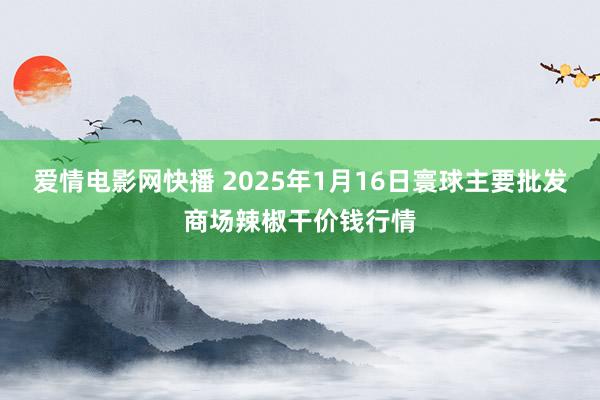 爱情电影网快播 2025年1月16日寰球主要批发商场辣椒干价钱行情