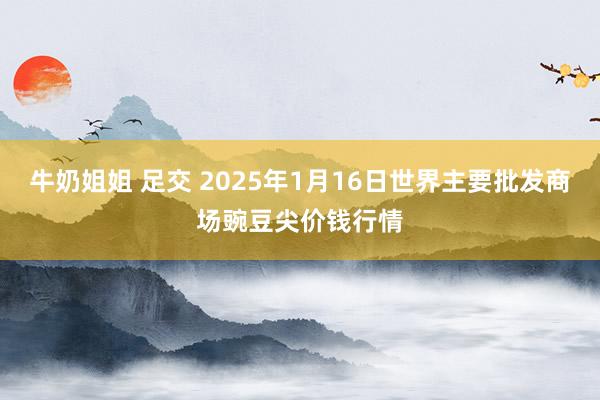 牛奶姐姐 足交 2025年1月16日世界主要批发商场豌豆尖价钱行情