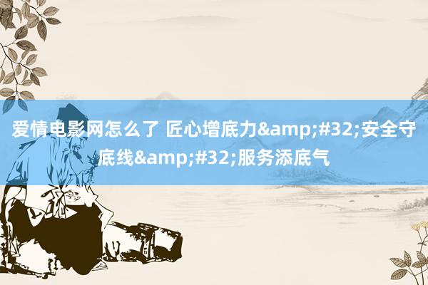爱情电影网怎么了 匠心增底力&#32;安全守底线&#32;服务添底气