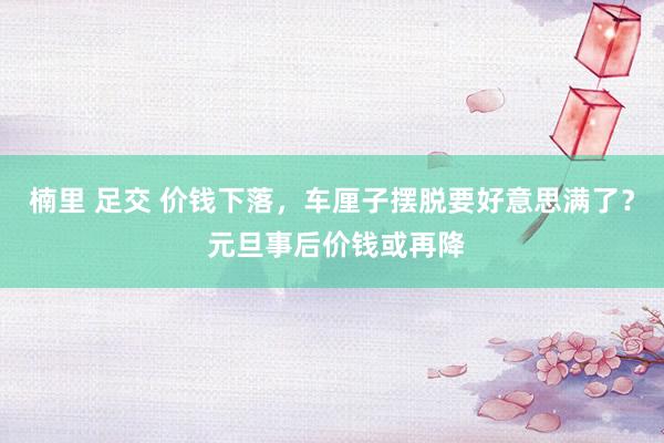 楠里 足交 价钱下落，车厘子摆脱要好意思满了？ 元旦事后价钱或再降