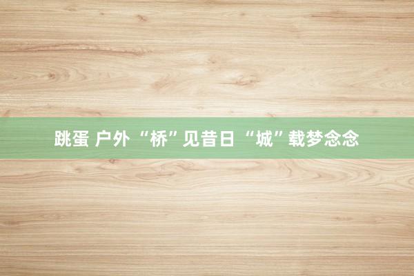 跳蛋 户外 “桥”见昔日 “城”载梦念念