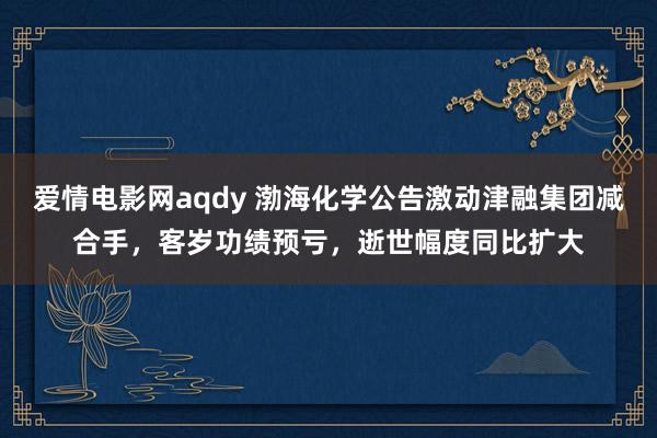 爱情电影网aqdy 渤海化学公告激动津融集团减合手，客岁功绩预亏，逝世幅度同比扩大