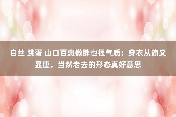 白丝 跳蛋 山口百惠微胖也很气质：穿衣从简又显瘦，当然老去的形态真好意思