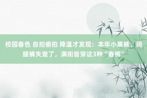 校园春色 自拍偷拍 降温才发现：本年小黑裤、阔腿裤失宠了，满街皆穿这3种“春裤”