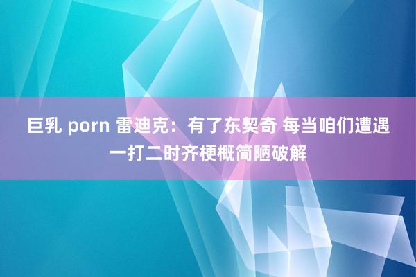 巨乳 porn 雷迪克：有了东契奇 每当咱们遭遇一打二时齐梗概简陋破解