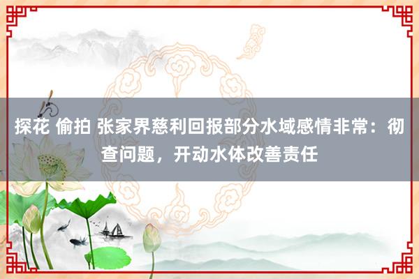 探花 偷拍 张家界慈利回报部分水域感情非常：彻查问题，开动水体改善责任