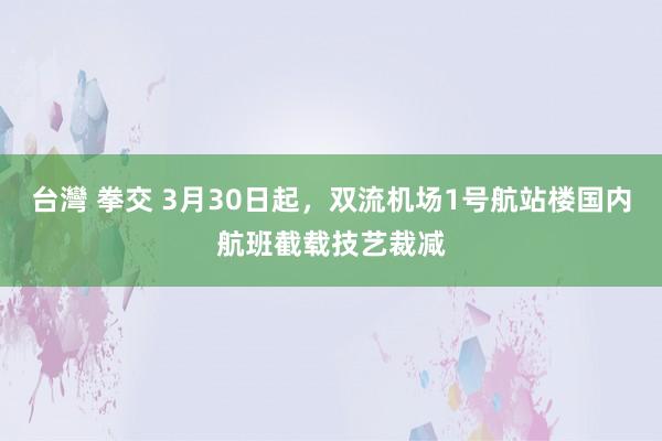 台灣 拳交 3月30日起，双流机场1号航站楼国内航班截载技艺裁减