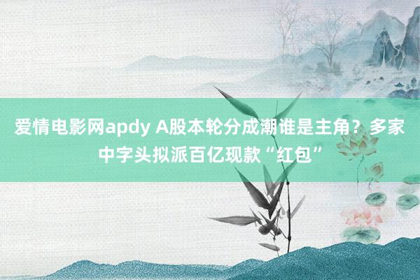 爱情电影网apdy A股本轮分成潮谁是主角？多家中字头拟派百亿现款“红包”