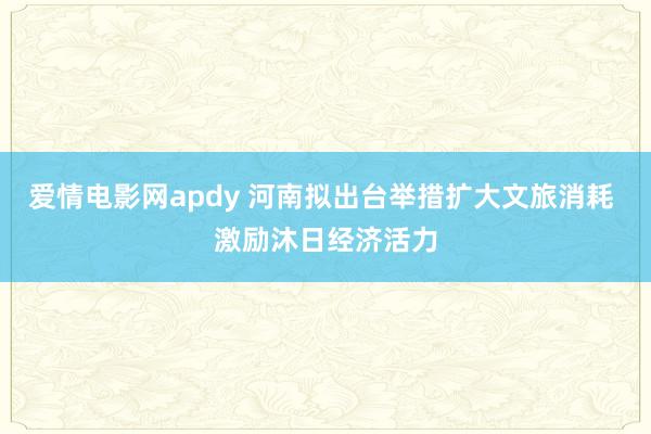 爱情电影网apdy 河南拟出台举措扩大文旅消耗 激励沐日经济活力