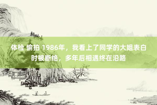 体检 偷拍 1986年，我看上了同学的大姐表白时被断绝，多年后相遇终在沿路