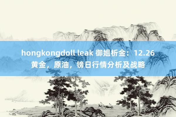 hongkongdoll leak 御姐析金：12.26黄金，原油，镑日行情分析及战略