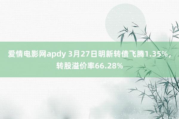 爱情电影网apdy 3月27日明新转债飞腾1.35%，转股溢价率66.28%